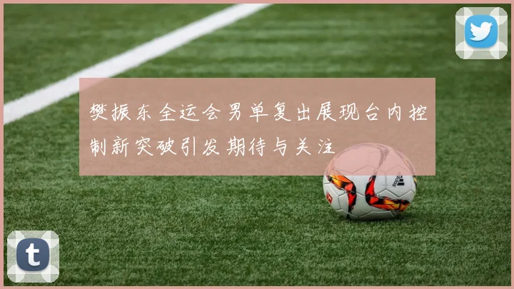 樊振东全运会男单复出展现台内控制新突破引发期待与关注
