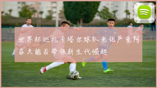 世界杯巡礼卡塔尔球队老化严重阿菲夫能否带领新生代崛起