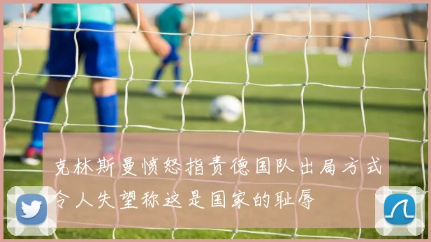 克林斯曼愤怒指责德国队出局方式令人失望称这是国家的耻辱
