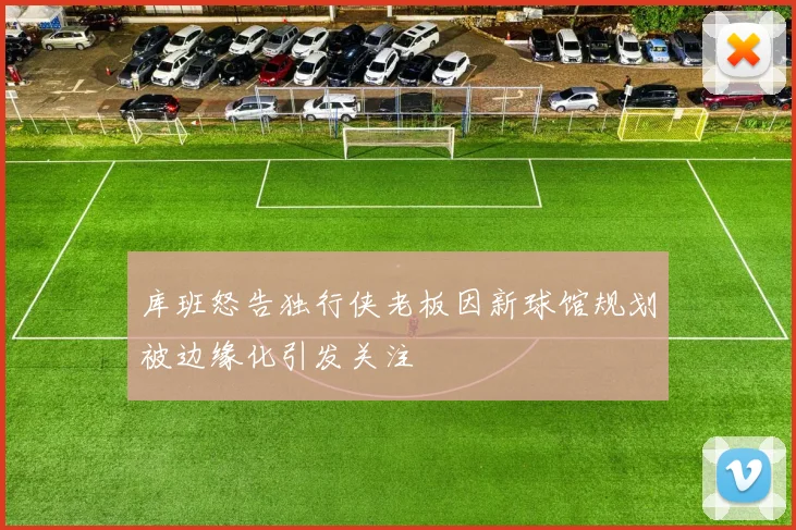 库班怒告独行侠老板因新球馆规划被边缘化引发关注