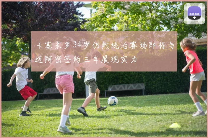 卡塞米罗34岁仍然统治赛场即将与迈阿密签约三年展现实力