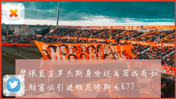 摩根直言罗杰斯身价过高若我有如此财富必引进维尼修斯或K77