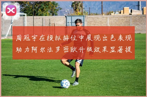 周冠宇在模拟排位中展现出色表现助力阿尔法罗密欧升级效果显著提升